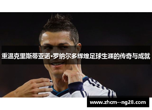 重温克里斯蒂亚诺·罗纳尔多辉煌足球生涯的传奇与成就