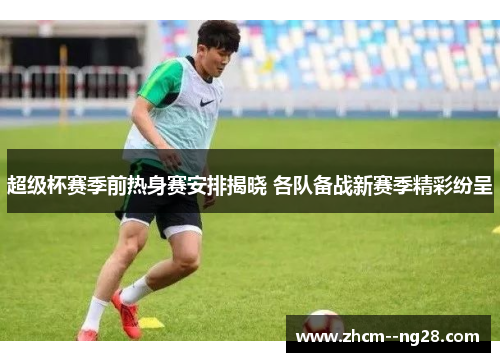 超级杯赛季前热身赛安排揭晓 各队备战新赛季精彩纷呈