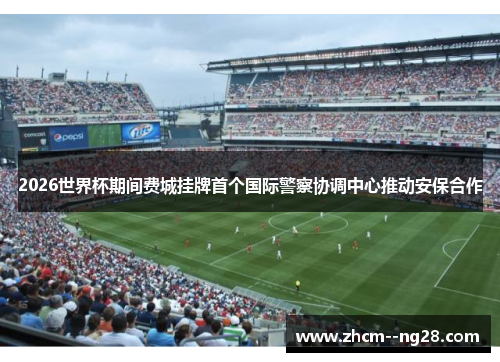 2026世界杯期间费城挂牌首个国际警察协调中心推动安保合作