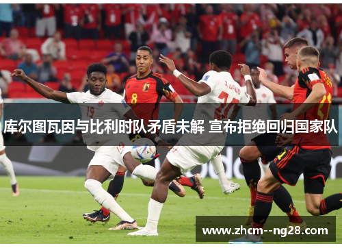 库尔图瓦因与比利时队矛盾未解 宣布拒绝回归国家队 库尔图瓦因与比利时队矛盾未解 宣布拒绝回归国家队