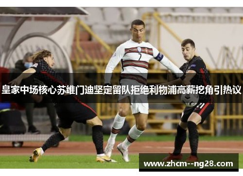 皇家中场核心苏维门迪坚定留队拒绝利物浦高薪挖角引热议