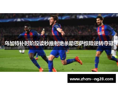 乌加特补时阶段读秒推射绝杀助巴萨惊险逆转夺冠