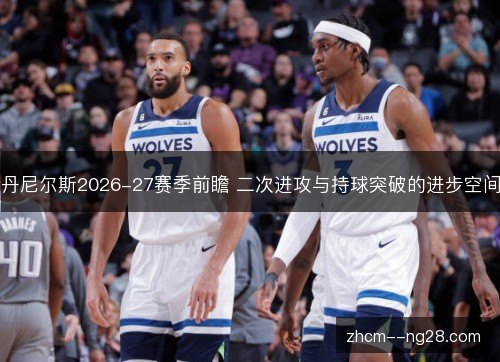 丹尼尔斯2026-27赛季前瞻 二次进攻与持球突破的进步空间 丹尼尔斯2026-27赛季前瞻 二次进攻与持球突破的进步空间