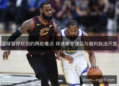 篮球暂停规则的两处难点 球迷常见误区与裁判执法尺度 篮球暂停规则的两处难点 球迷常见误区与裁判执法尺度